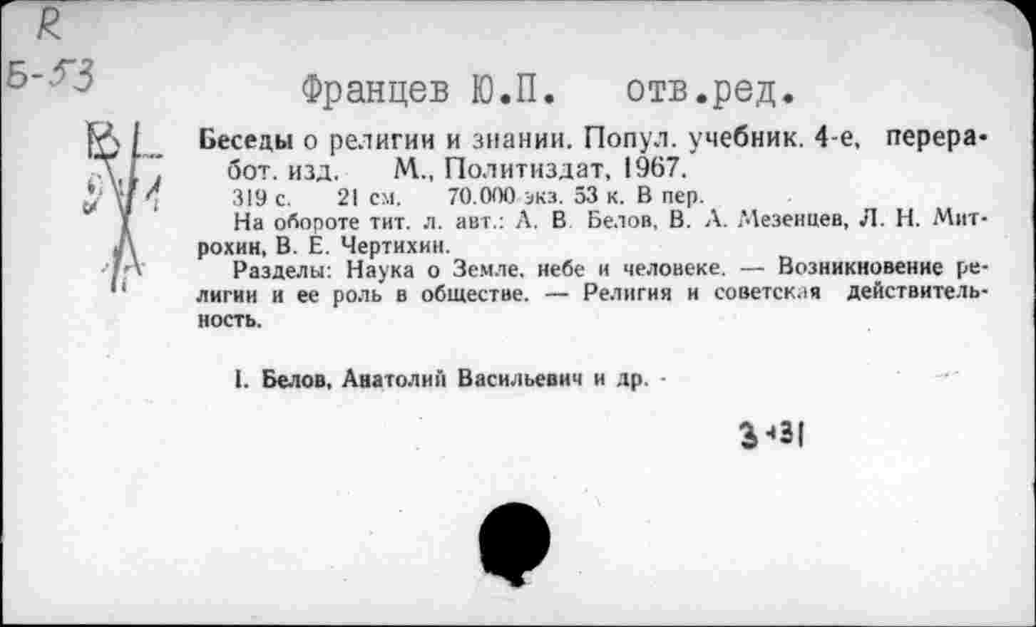 ﻿Францев Ю.П. отв.ред.
Беседы о религии и знании. Попул. учебник. 4-е, перера-бот. изд. М., Политиздат, 1967.
319 с. 21 см. 70.000 экз. 53 к. В пер.
На обороте тит. л. авт.: Л. В Белов, В. Л. ^Мезенцев, Л. Н. Митрохин, В. Е. Чертихин.
Разделы: Наука о Земле, небе и человеке. — Возникновение религии и ее роль в обществе. — Религия и советская действительность.
1. Белов. Анатолий Васильевич и др. -